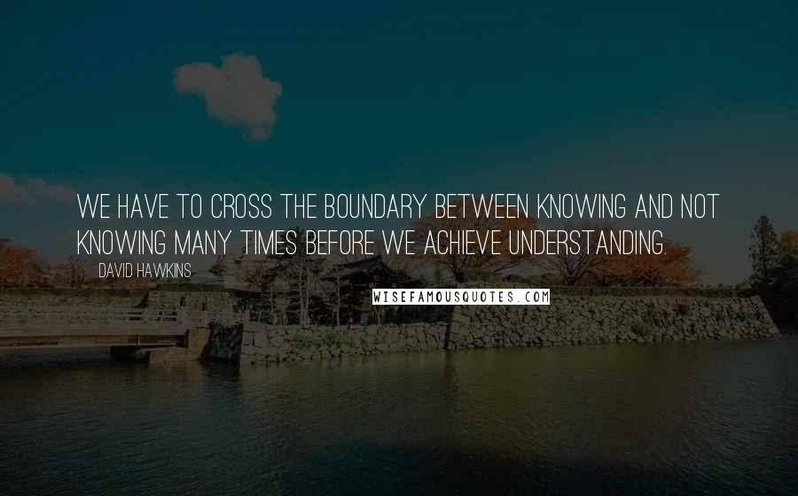 David Hawkins Quotes: We have to cross the boundary between knowing and not knowing many times before we achieve understanding.