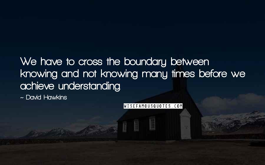 David Hawkins Quotes: We have to cross the boundary between knowing and not knowing many times before we achieve understanding.