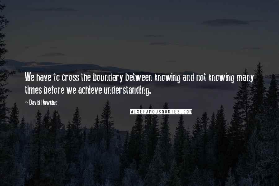 David Hawkins Quotes: We have to cross the boundary between knowing and not knowing many times before we achieve understanding.