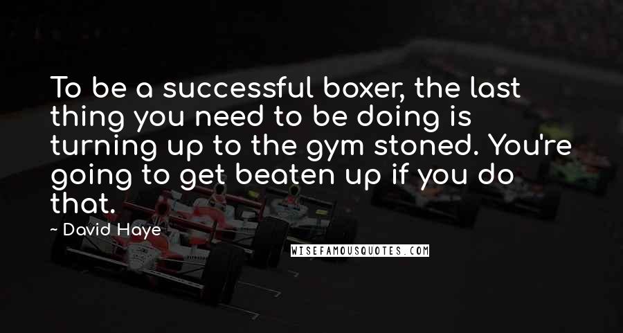 David Haye Quotes: To be a successful boxer, the last thing you need to be doing is turning up to the gym stoned. You're going to get beaten up if you do that.