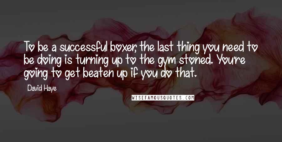 David Haye Quotes: To be a successful boxer, the last thing you need to be doing is turning up to the gym stoned. You're going to get beaten up if you do that.