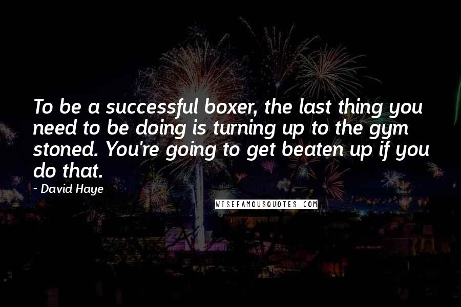 David Haye Quotes: To be a successful boxer, the last thing you need to be doing is turning up to the gym stoned. You're going to get beaten up if you do that.