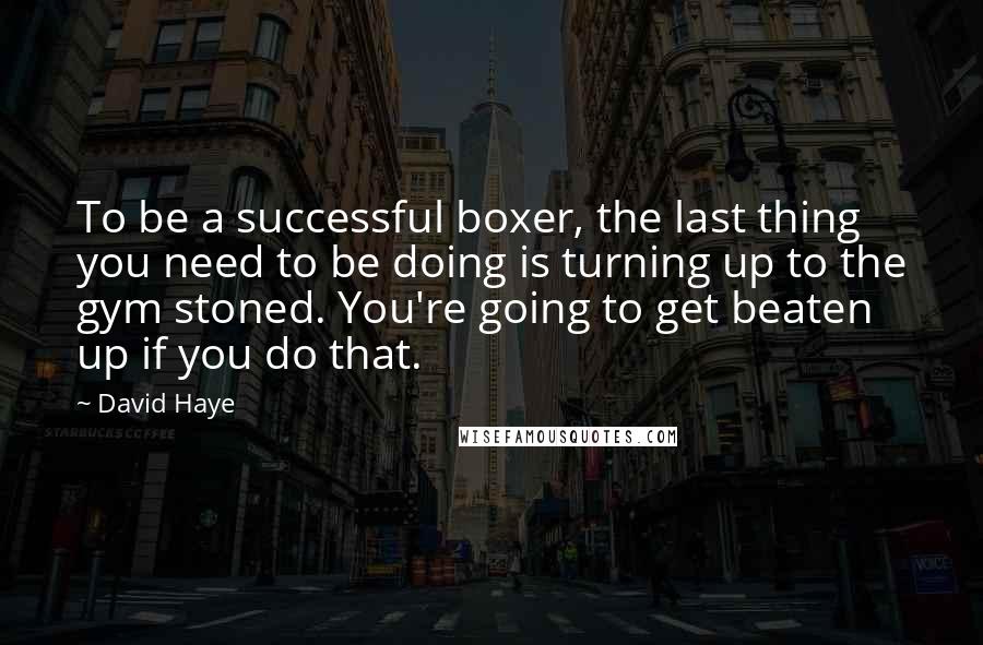 David Haye Quotes: To be a successful boxer, the last thing you need to be doing is turning up to the gym stoned. You're going to get beaten up if you do that.