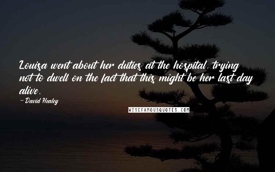 David Healey Quotes: Louisa went about her duties at the hospital, trying not to dwell on the fact that this might be her last day alive.