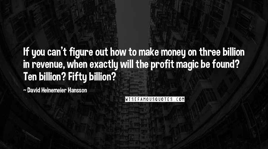 David Heinemeier Hansson Quotes: If you can't figure out how to make money on three billion in revenue, when exactly will the profit magic be found? Ten billion? Fifty billion?