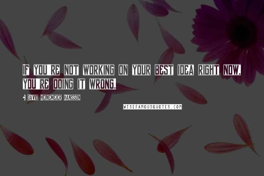 David Heinemeier Hansson Quotes: If you're not working on your best idea right now, you're doing it wrong.