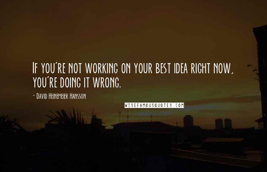 David Heinemeier Hansson Quotes: If you're not working on your best idea right now, you're doing it wrong.