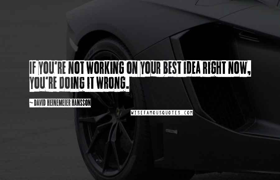 David Heinemeier Hansson Quotes: If you're not working on your best idea right now, you're doing it wrong.