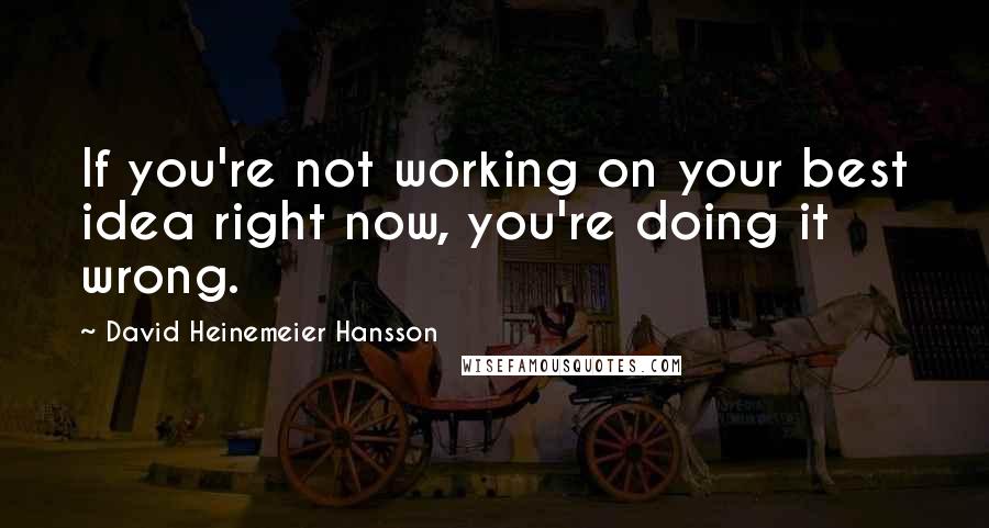 David Heinemeier Hansson Quotes: If you're not working on your best idea right now, you're doing it wrong.