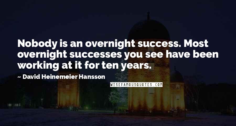 David Heinemeier Hansson Quotes: Nobody is an overnight success. Most overnight successes you see have been working at it for ten years.