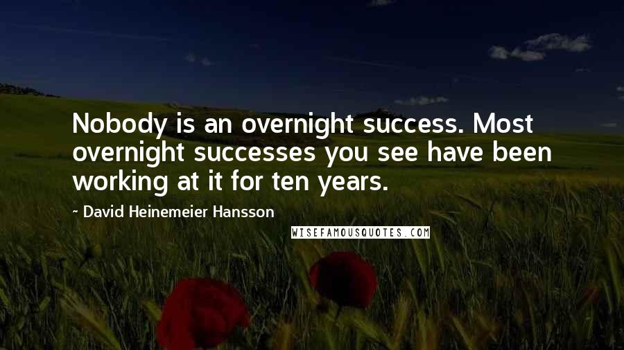 David Heinemeier Hansson Quotes: Nobody is an overnight success. Most overnight successes you see have been working at it for ten years.
