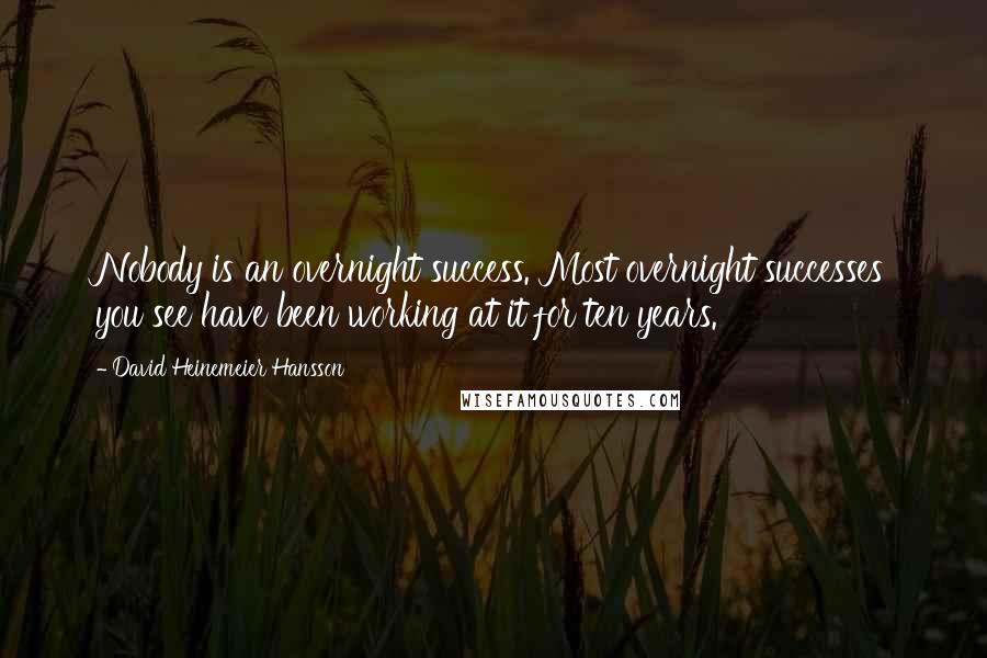 David Heinemeier Hansson Quotes: Nobody is an overnight success. Most overnight successes you see have been working at it for ten years.