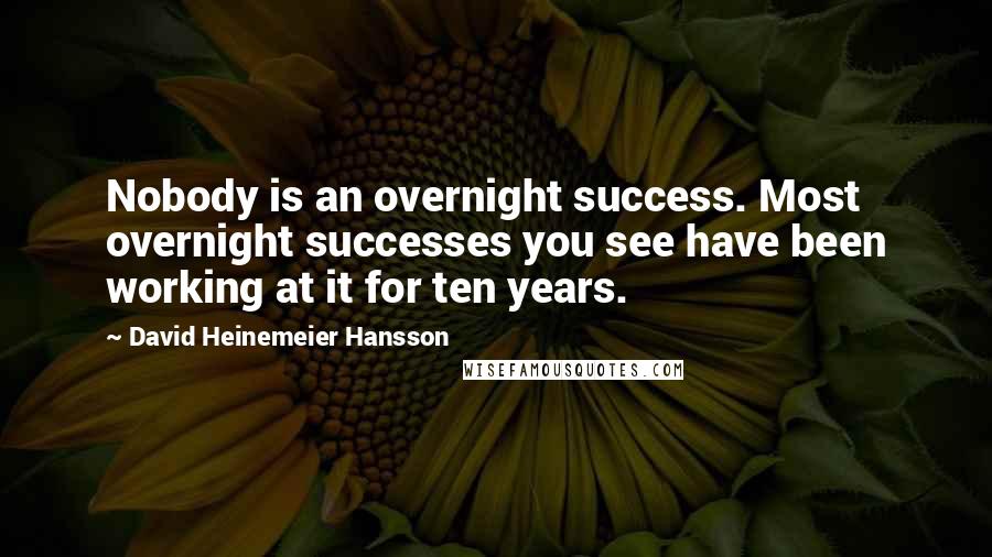 David Heinemeier Hansson Quotes: Nobody is an overnight success. Most overnight successes you see have been working at it for ten years.