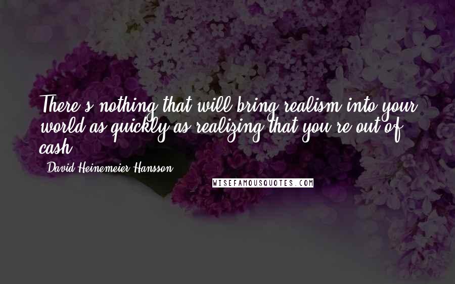 David Heinemeier Hansson Quotes: There's nothing that will bring realism into your world as quickly as realizing that you're out of cash.