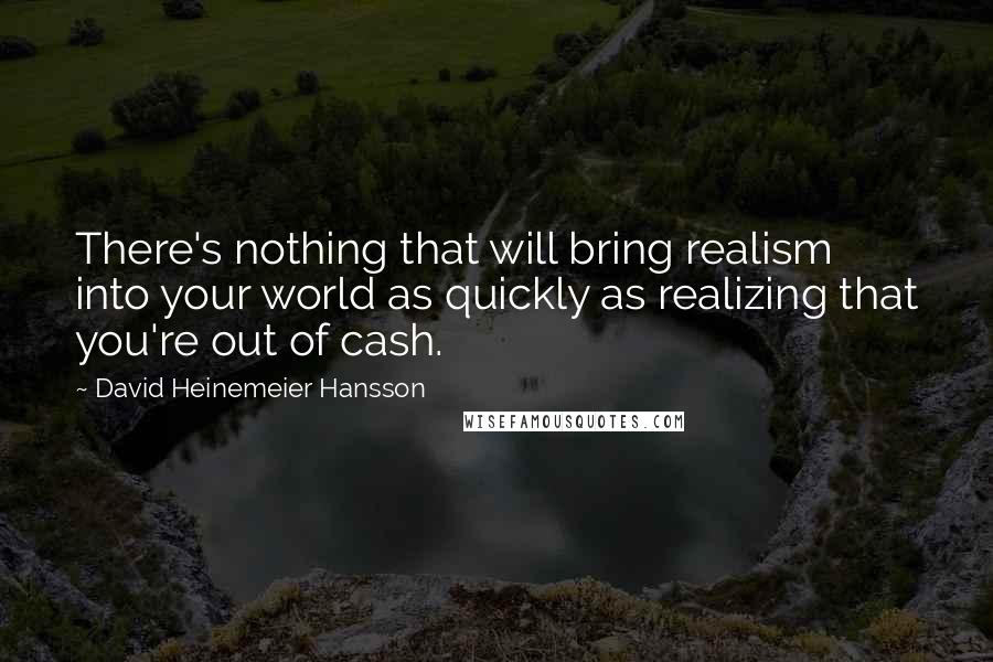 David Heinemeier Hansson Quotes: There's nothing that will bring realism into your world as quickly as realizing that you're out of cash.