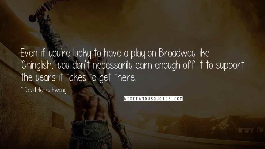 David Henry Hwang Quotes: Even if you're lucky to have a play on Broadway like 'Chinglish,' you don't necessarily earn enough off it to support the years it takes to get there.