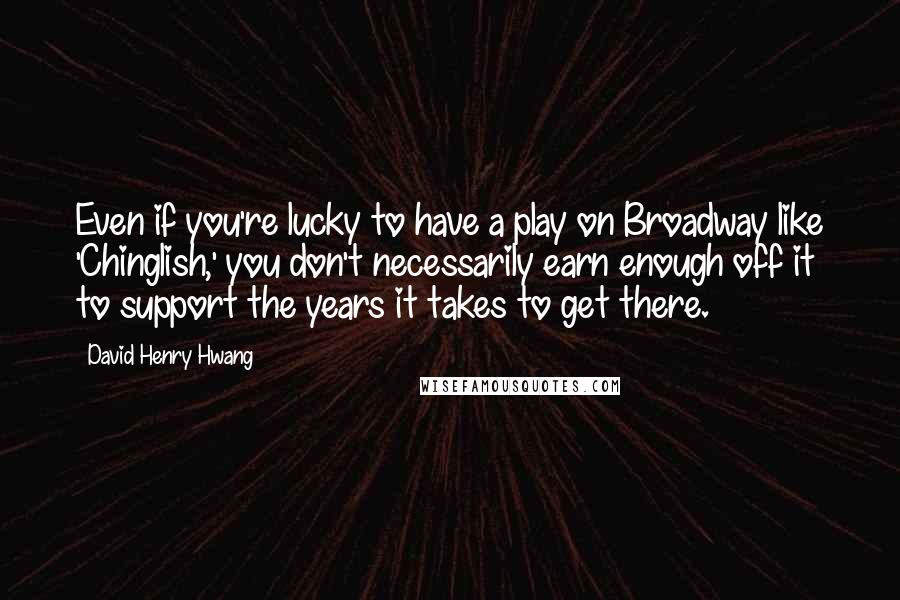 David Henry Hwang Quotes: Even if you're lucky to have a play on Broadway like 'Chinglish,' you don't necessarily earn enough off it to support the years it takes to get there.