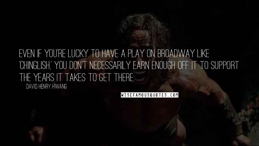David Henry Hwang Quotes: Even if you're lucky to have a play on Broadway like 'Chinglish,' you don't necessarily earn enough off it to support the years it takes to get there.