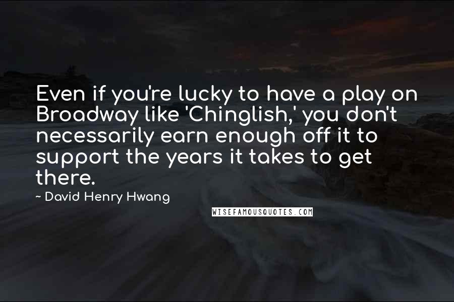 David Henry Hwang Quotes: Even if you're lucky to have a play on Broadway like 'Chinglish,' you don't necessarily earn enough off it to support the years it takes to get there.