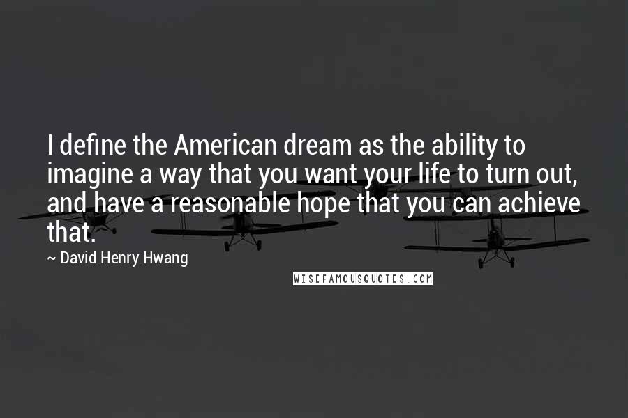 David Henry Hwang Quotes: I define the American dream as the ability to imagine a way that you want your life to turn out, and have a reasonable hope that you can achieve that.