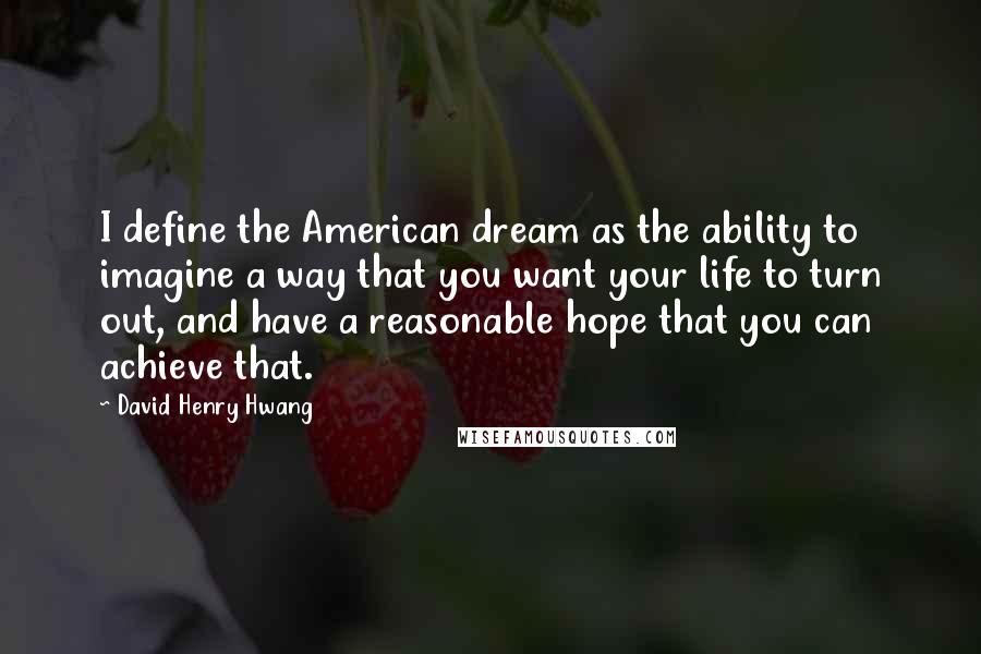 David Henry Hwang Quotes: I define the American dream as the ability to imagine a way that you want your life to turn out, and have a reasonable hope that you can achieve that.