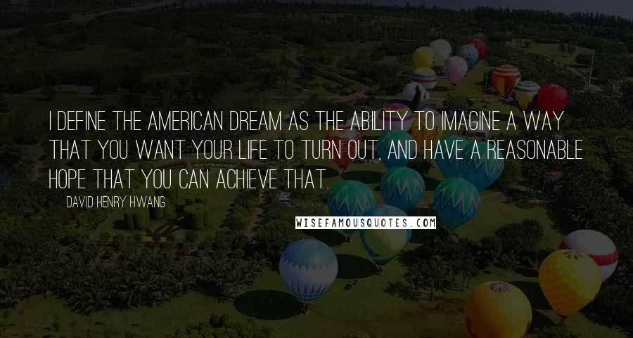 David Henry Hwang Quotes: I define the American dream as the ability to imagine a way that you want your life to turn out, and have a reasonable hope that you can achieve that.