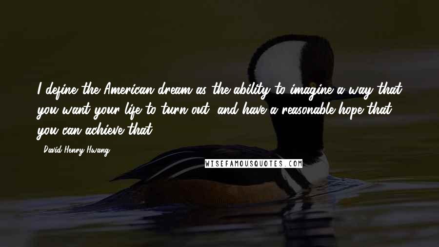 David Henry Hwang Quotes: I define the American dream as the ability to imagine a way that you want your life to turn out, and have a reasonable hope that you can achieve that.