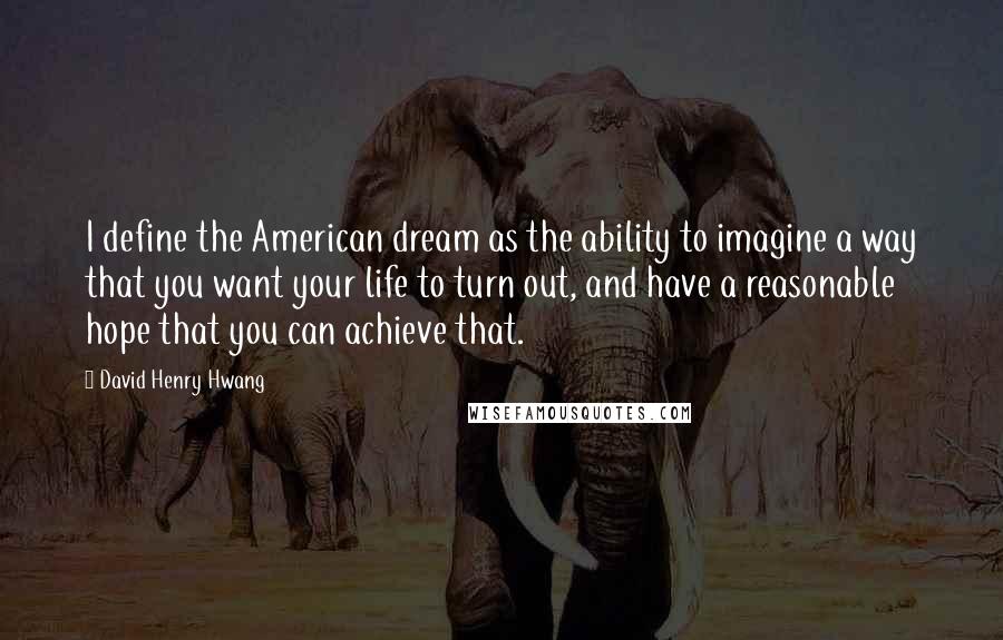 David Henry Hwang Quotes: I define the American dream as the ability to imagine a way that you want your life to turn out, and have a reasonable hope that you can achieve that.