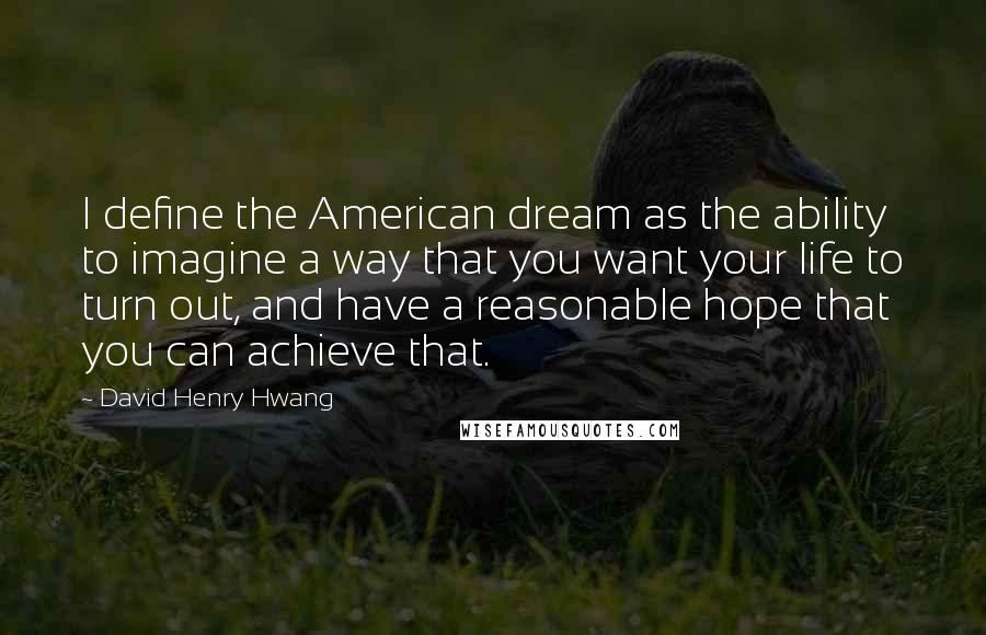 David Henry Hwang Quotes: I define the American dream as the ability to imagine a way that you want your life to turn out, and have a reasonable hope that you can achieve that.