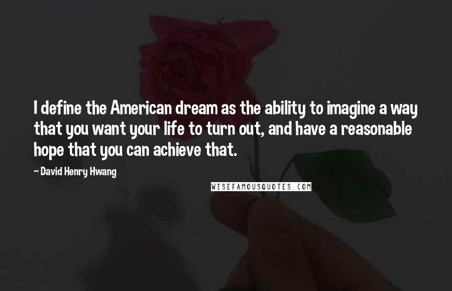 David Henry Hwang Quotes: I define the American dream as the ability to imagine a way that you want your life to turn out, and have a reasonable hope that you can achieve that.