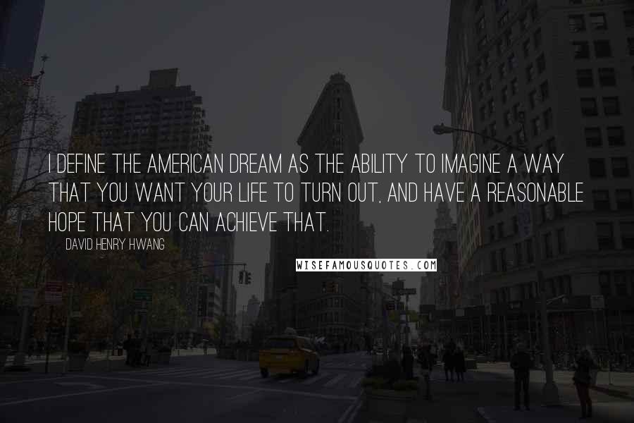 David Henry Hwang Quotes: I define the American dream as the ability to imagine a way that you want your life to turn out, and have a reasonable hope that you can achieve that.