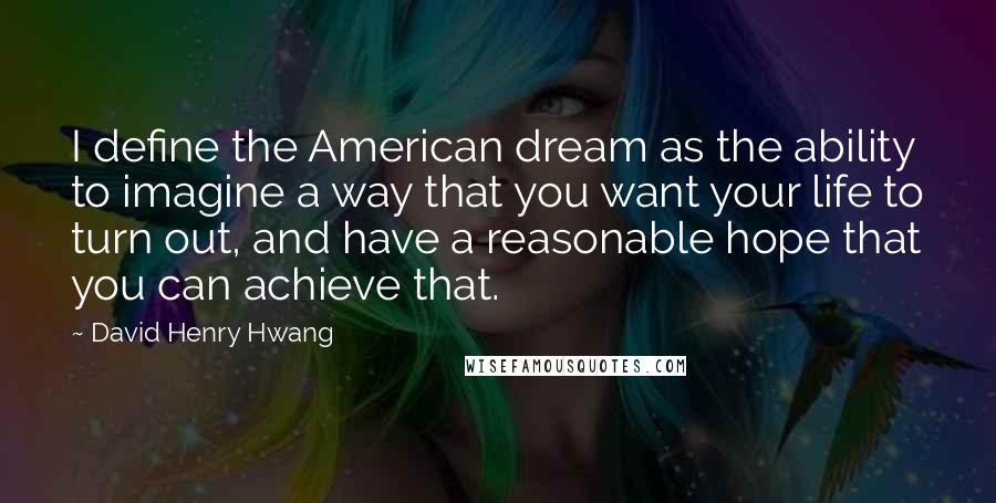 David Henry Hwang Quotes: I define the American dream as the ability to imagine a way that you want your life to turn out, and have a reasonable hope that you can achieve that.