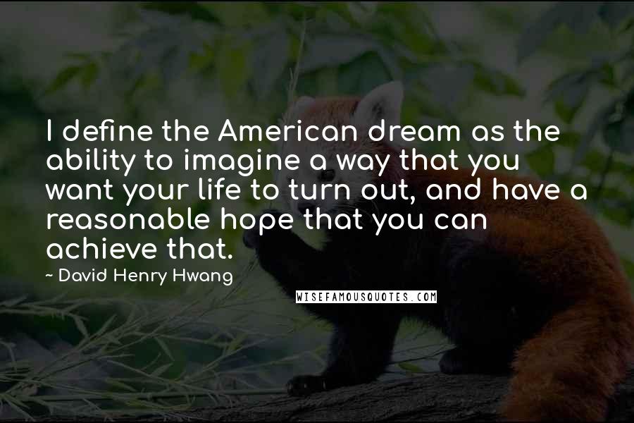 David Henry Hwang Quotes: I define the American dream as the ability to imagine a way that you want your life to turn out, and have a reasonable hope that you can achieve that.