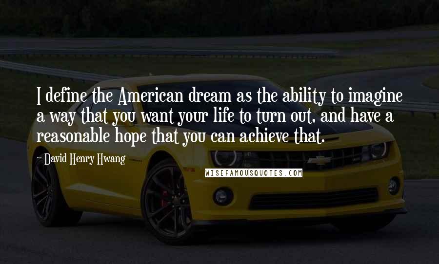 David Henry Hwang Quotes: I define the American dream as the ability to imagine a way that you want your life to turn out, and have a reasonable hope that you can achieve that.