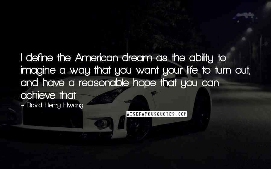 David Henry Hwang Quotes: I define the American dream as the ability to imagine a way that you want your life to turn out, and have a reasonable hope that you can achieve that.