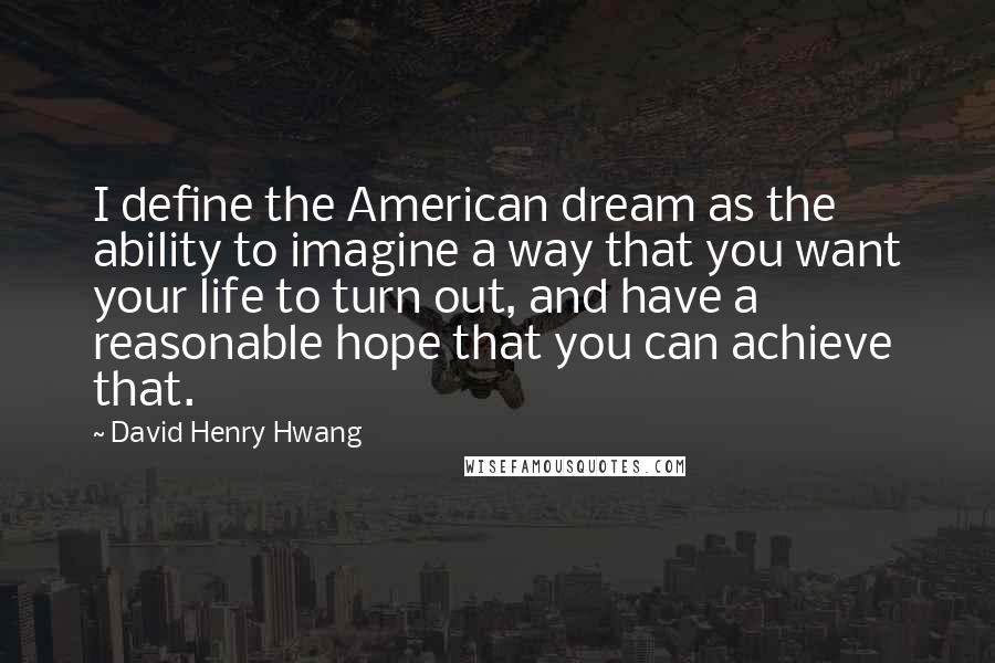 David Henry Hwang Quotes: I define the American dream as the ability to imagine a way that you want your life to turn out, and have a reasonable hope that you can achieve that.