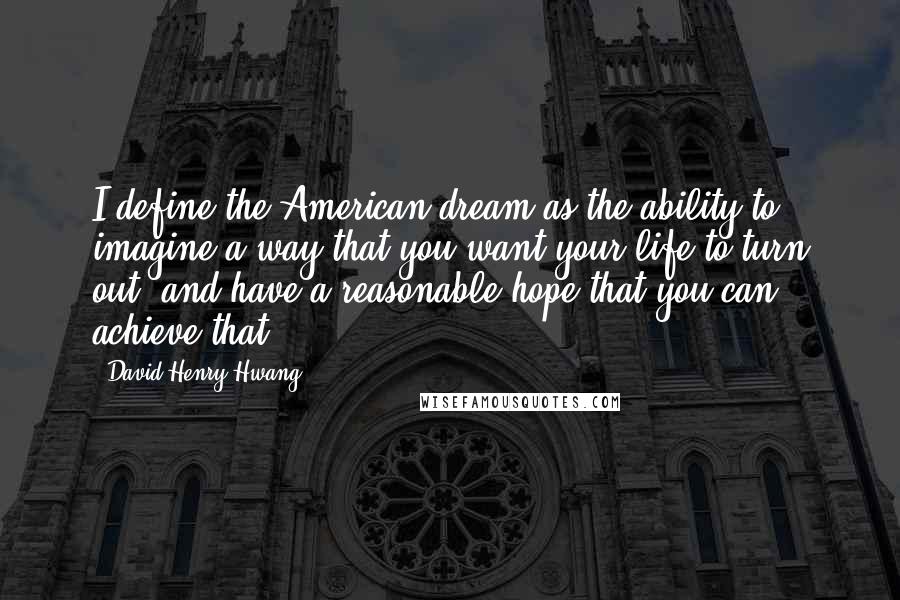 David Henry Hwang Quotes: I define the American dream as the ability to imagine a way that you want your life to turn out, and have a reasonable hope that you can achieve that.