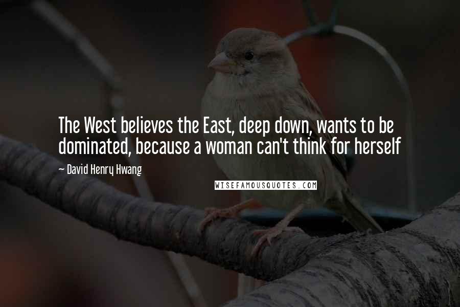 David Henry Hwang Quotes: The West believes the East, deep down, wants to be dominated, because a woman can't think for herself