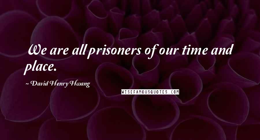 David Henry Hwang Quotes: We are all prisoners of our time and place.