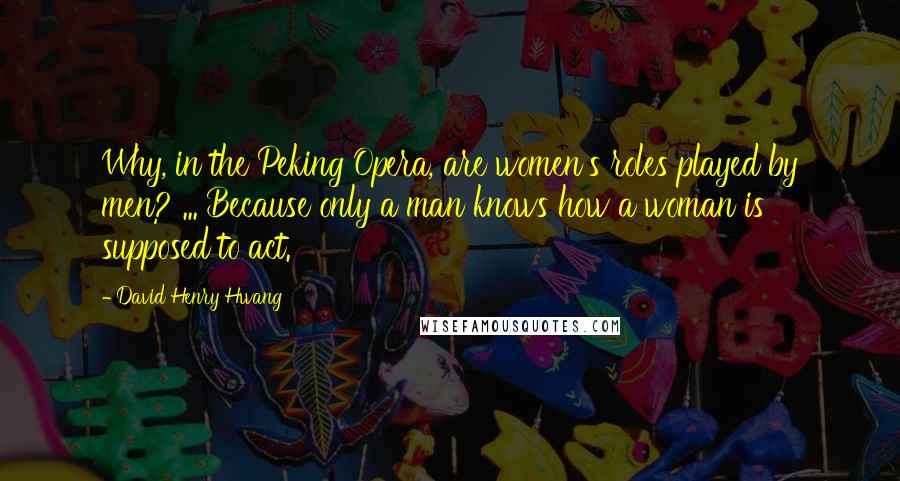 David Henry Hwang Quotes: Why, in the Peking Opera, are women's roles played by men? ... Because only a man knows how a woman is supposed to act.