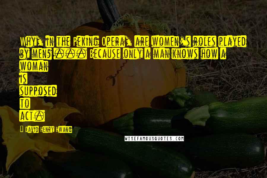 David Henry Hwang Quotes: Why, in the Peking Opera, are women's roles played by men? ... Because only a man knows how a woman is supposed to act.