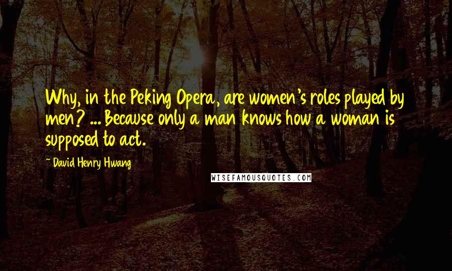 David Henry Hwang Quotes: Why, in the Peking Opera, are women's roles played by men? ... Because only a man knows how a woman is supposed to act.