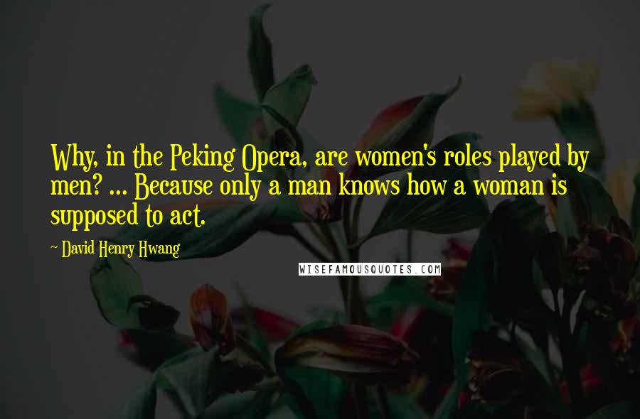 David Henry Hwang Quotes: Why, in the Peking Opera, are women's roles played by men? ... Because only a man knows how a woman is supposed to act.