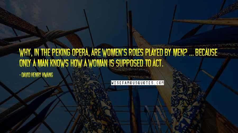 David Henry Hwang Quotes: Why, in the Peking Opera, are women's roles played by men? ... Because only a man knows how a woman is supposed to act.