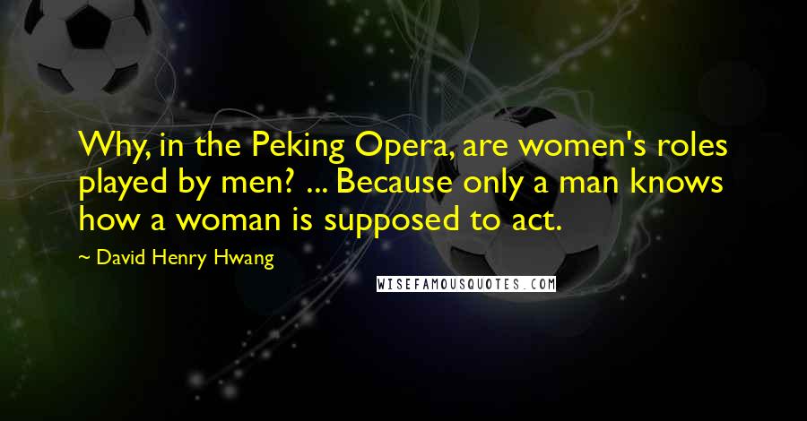 David Henry Hwang Quotes: Why, in the Peking Opera, are women's roles played by men? ... Because only a man knows how a woman is supposed to act.