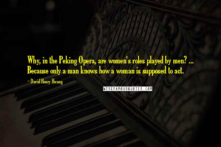 David Henry Hwang Quotes: Why, in the Peking Opera, are women's roles played by men? ... Because only a man knows how a woman is supposed to act.