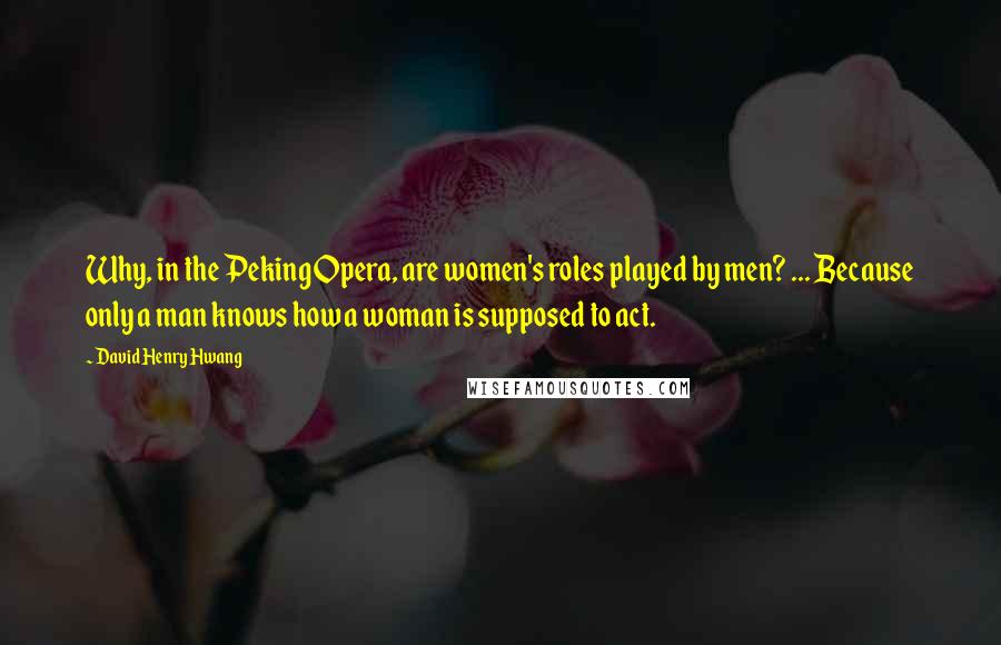 David Henry Hwang Quotes: Why, in the Peking Opera, are women's roles played by men? ... Because only a man knows how a woman is supposed to act.