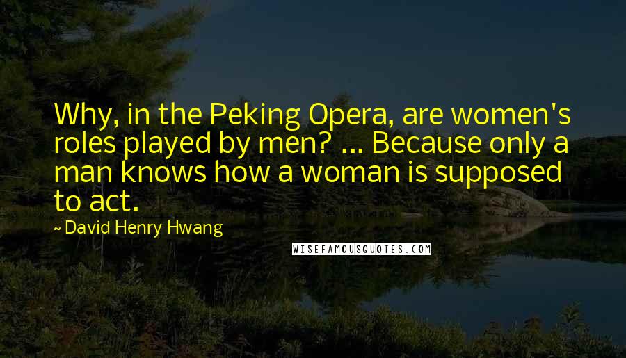 David Henry Hwang Quotes: Why, in the Peking Opera, are women's roles played by men? ... Because only a man knows how a woman is supposed to act.