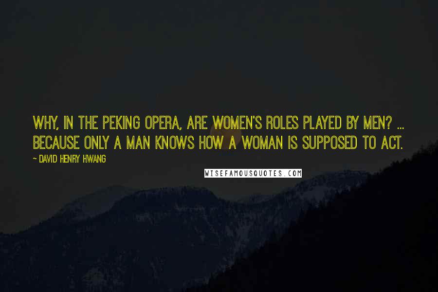 David Henry Hwang Quotes: Why, in the Peking Opera, are women's roles played by men? ... Because only a man knows how a woman is supposed to act.