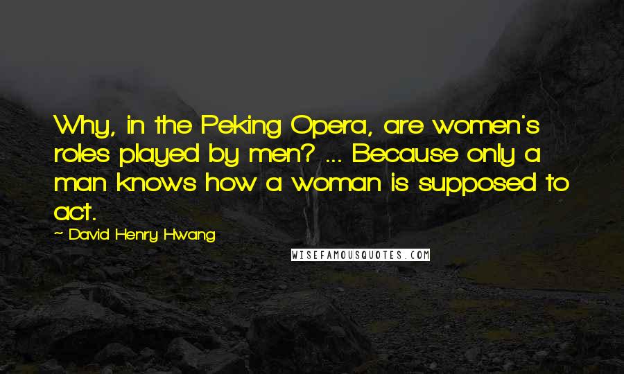 David Henry Hwang Quotes: Why, in the Peking Opera, are women's roles played by men? ... Because only a man knows how a woman is supposed to act.